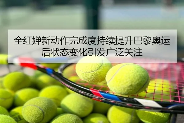全红婵新动作完成度持续提升巴黎奥运后状态变化引发广泛关注