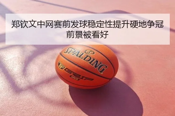 郑钦文中网赛前发球稳定性提升硬地争冠前景被看好